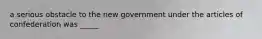 a serious obstacle to the new government under the articles of confederation was _____