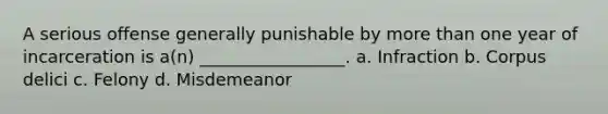 A serious offense generally punishable by more than one year of incarceration is a(n) _________________. a. Infraction b. Corpus delici c. Felony d. Misdemeanor