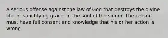 A serious offense against the law of God that destroys the divine life, or sanctifying grace, in the soul of the sinner. The person must have full consent and knowledge that his or her action is wrong