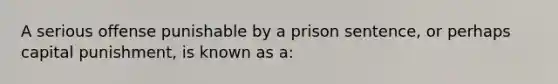 A serious offense punishable by a prison sentence, or perhaps capital punishment, is known as a: