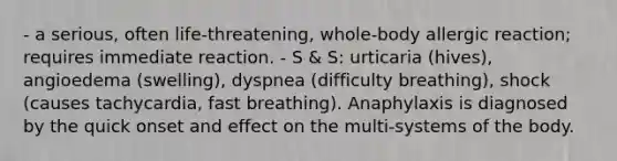 - a serious, often life-threatening, whole-body allergic reaction; requires immediate reaction. - S & S: urticaria (hives), angioedema (swelling), dyspnea (difficulty breathing), shock (causes tachycardia, fast breathing). Anaphylaxis is diagnosed by the quick onset and effect on the multi-systems of the body.