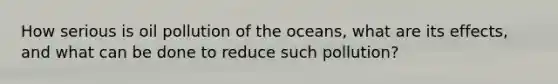 How serious is oil pollution of the oceans, what are its effects, and what can be done to reduce such pollution?