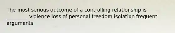 The most serious outcome of a controlling relationship is ________. violence loss of personal freedom isolation frequent arguments