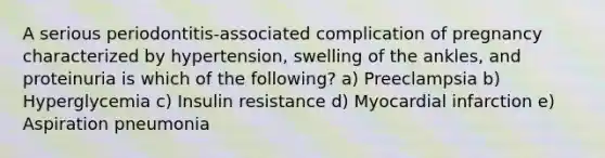 A serious periodontitis-associated complication of pregnancy characterized by hypertension, swelling of the ankles, and proteinuria is which of the following? a) Preeclampsia b) Hyperglycemia c) Insulin resistance d) Myocardial infarction e) Aspiration pneumonia