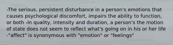 -The serious, persistent disturbance in a person's emotions that causes psychological discomfort, impairs the ability to function, or both -In quality, intensity and duration, a person's the motion of state does not seem to reflect what's going on in his or her life -"affect" is synonymous with "emotion" or "feelings"