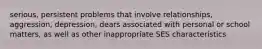 serious, persistent problems that involve relationships, aggression, depression, dears associated with personal or school matters, as well as other inappropriate SES characteristics