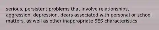 serious, persistent problems that involve relationships, aggression, depression, dears associated with personal or school matters, as well as other inappropriate SES characteristics