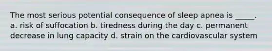 The most serious potential consequence of sleep apnea is _____. a. risk of suffocation b. tiredness during the day c. permanent decrease in lung capacity d. strain on the cardiovascular system