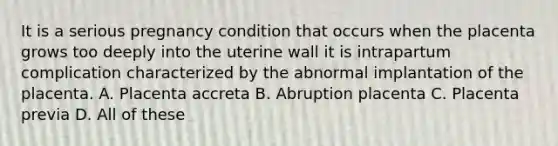 It is a serious pregnancy condition that occurs when the placenta grows too deeply into the uterine wall it is intrapartum complication characterized by the abnormal implantation of the placenta. A. Placenta accreta B. Abruption placenta C. Placenta previa D. All of these