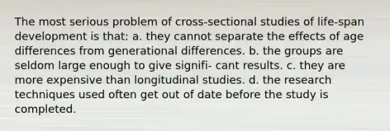 The most serious problem of cross-sectional studies of life-span development is that: a. they cannot separate the effects of age differences from generational differences. b. the groups are seldom large enough to give signifi- cant results. c. they are more expensive than longitudinal studies. d. the research techniques used often get out of date before the study is completed.