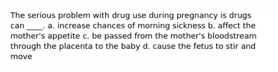 The serious problem with drug use during pregnancy is drugs can ____. a. increase chances of morning sickness b. affect the mother's appetite c. be passed from the mother's bloodstream through the placenta to the baby d. cause the fetus to stir and move