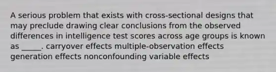 A serious problem that exists with cross-sectional designs that may preclude drawing clear conclusions from the observed differences in intelligence test scores across age groups is known as _____. carryover effects multiple-observation effects generation effects nonconfounding variable effects