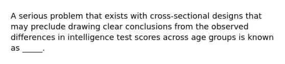 A serious problem that exists with cross-sectional designs that may preclude drawing clear conclusions from the observed differences in intelligence test scores across age groups is known as _____.