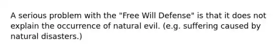 A serious problem with the "Free Will Defense" is that it does not explain the occurrence of natural evil. (e.g. suffering caused by natural disasters.)