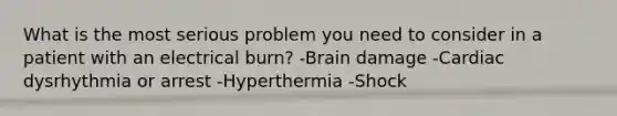 What is the most serious problem you need to consider in a patient with an electrical burn? -Brain damage -Cardiac dysrhythmia or arrest -Hyperthermia -Shock