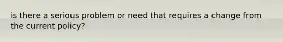 is there a serious problem or need that requires a change from the current policy?