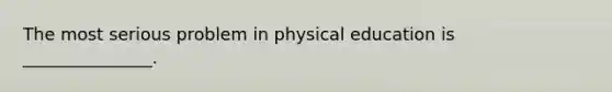 The most serious problem in physical education is _______________.