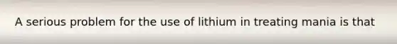 A serious problem for the use of lithium in treating mania is that