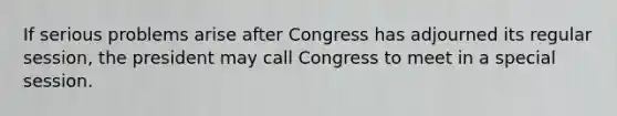 If serious problems arise after Congress has adjourned its regular session, the president may call Congress to meet in a special session.