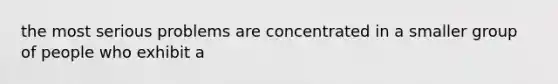 the most serious problems are concentrated in a smaller group of people who exhibit a