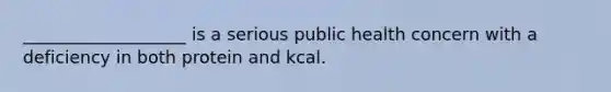 ___________________ is a serious public health concern with a deficiency in both protein and kcal.