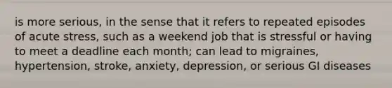 is more serious, in the sense that it refers to repeated episodes of acute stress, such as a weekend job that is stressful or having to meet a deadline each month; can lead to migraines, hypertension, stroke, anxiety, depression, or serious GI diseases