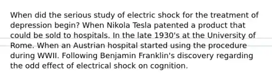 When did the serious study of electric shock for the treatment of depression begin? When Nikola Tesla patented a product that could be sold to hospitals. In the late 1930's at the University of Rome. When an Austrian hospital started using the procedure during WWII. Following Benjamin Franklin's discovery regarding the odd effect of electrical shock on cognition.