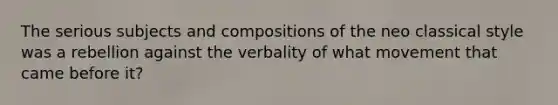 The serious subjects and compositions of the neo classical style was a rebellion against the verbality of what movement that came before it?