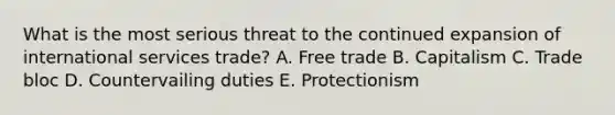 What is the most serious threat to the continued expansion of international services trade? A. Free trade B. Capitalism C. Trade bloc D. Countervailing duties E. Protectionism