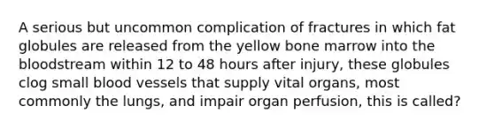 A serious but uncommon complication of fractures in which fat globules are released from the yellow bone marrow into the bloodstream within 12 to 48 hours after injury, these globules clog small blood vessels that supply vital organs, most commonly the lungs, and impair organ perfusion, this is called?