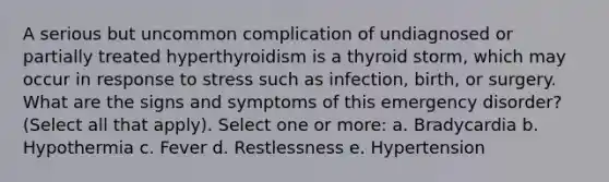 A serious but uncommon complication of undiagnosed or partially treated hyperthyroidism is a thyroid storm, which may occur in response to stress such as infection, birth, or surgery. What are the signs and symptoms of this emergency disorder? (Select all that apply). Select one or more: a. Bradycardia b. Hypothermia c. Fever d. Restlessness e. Hypertension