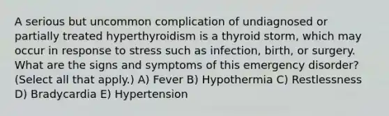 A serious but uncommon complication of undiagnosed or partially treated hyperthyroidism is a thyroid storm, which may occur in response to stress such as infection, birth, or surgery. What are the signs and symptoms of this emergency disorder? (Select all that apply.) A) Fever B) Hypothermia C) Restlessness D) Bradycardia E) Hypertension