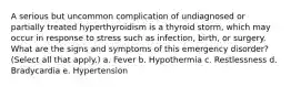 A serious but uncommon complication of undiagnosed or partially treated hyperthyroidism is a thyroid storm, which may occur in response to stress such as infection, birth, or surgery. What are the signs and symptoms of this emergency disorder? (Select all that apply.) a. Fever b. Hypothermia c. Restlessness d. Bradycardia e. Hypertension