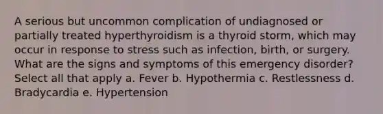 A serious but uncommon complication of undiagnosed or partially treated hyperthyroidism is a thyroid storm, which may occur in response to stress such as infection, birth, or surgery. What are the signs and symptoms of this emergency disorder? Select all that apply a. Fever b. Hypothermia c. Restlessness d. Bradycardia e. Hypertension