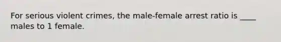 For serious violent crimes, the male-female arrest ratio is ____ males to 1 female.