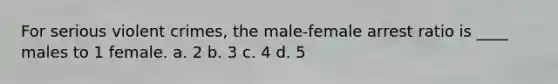 For serious violent crimes, the male-female arrest ratio is ____ males to 1 female. a. 2 b. 3 c. 4 d. 5