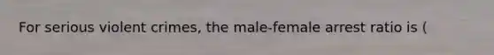 For serious violent crimes, the male-female arrest ratio is (