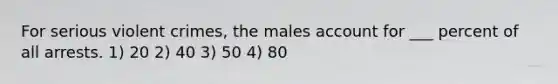 For serious violent crimes, the males account for ___ percent of all arrests. 1) 20 2) 40 3) 50 4) 80