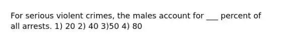 For serious violent crimes, the males account for ___ percent of all arrests. 1) 20 2) 40 3)50 4) 80