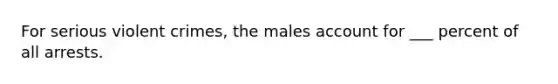 For serious violent crimes, the males account for ___ percent of all arrests.