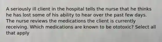 A seriously ill client in the hospital tells the nurse that he thinks he has lost some of his ability to hear over the past few days. The nurse reviews the medications the client is currently receiving. Which medications are known to be ototoxic? Select all that apply