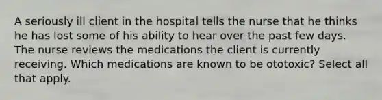 A seriously ill client in the hospital tells the nurse that he thinks he has lost some of his ability to hear over the past few days. The nurse reviews the medications the client is currently receiving. Which medications are known to be ototoxic? Select all that apply.