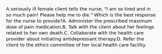 A seriously ill female client tells the nurse, "I am so tired and in so much pain! Please help me to die." Which is the best response for the nurse to provide?A. Administer the prescribed maximum dose of pain medication.B. Talk with the client about her feelings related to her own death.C. Collaborate with the health care provider about initiating antidepressant therapy.D. Refer the client to the ethics committee of her local health care facility.