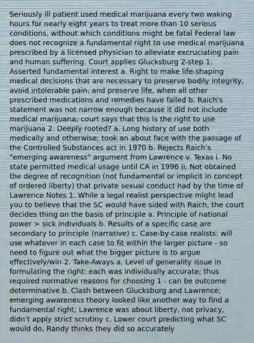 Seriously ill patient used medical marijuana every two waking hours for nearly eight years to treat more than 10 serious conditions, without which conditions might be fatal Federal law does not recognize a fundamental right to use medical marijuana prescribed by a licensed physician to alleviate excruciating pain and human suffering. Court applies Glucksburg 2-step 1. Asserted fundamental interest a. Right to make life-shaping medical decisions that are necessary to preserve bodily integrity, avoid intolerable pain, and preserve life, when all other prescribed medications and remedies have failed b. Raich's statement was not narrow enough because it did not include medical marijuana; court says that this is the right to use marijuana 2. Deeply rooted? a. Long history of use both medically and otherwise; took an about face with the passage of the Controlled Substances act in 1970 b. Rejects Raich's "emerging awareness" argument from Lawrence v. Texas i. No state permitted medical usage until CA in 1996 ii. Not obtained the degree of recognition (not fundamental or implicit in concept of ordered liberty) that private sexual conduct had by the time of Lawrence Notes 1. While a legal realist perspective might lead you to believe that the SC would have sided with Raich, the court decides thing on the basis of principle a. Principle of national power > sick individuals b. Results of a specific case are secondary to principle (narrative) c. Case-by-case realists: will use whatever in each case to fit within the larger picture - so need to figure out what the bigger picture is to argue effectively/win 2. Take-Aways a. Level of generality issue in formulating the right: each was individually accurate; thus required normative reasons for choosing 1 - can be outcome determinative b. Clash between Glucksburg and Lawrence; emerging awareness theory looked like another way to find a fundamental right; Lawrence was about liberty, not privacy, didn't apply strict scrutiny c. Lower court predicting what SC would do, Randy thinks they did so accurately