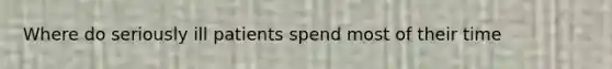 Where do seriously ill patients spend most of their time