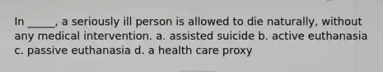 In _____, a seriously ill person is allowed to die naturally, without any medical intervention. a. assisted suicide b. active euthanasia c. passive euthanasia d. a health care proxy