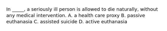 In _____, a seriously ill person is allowed to die naturally, without any medical intervention. A. a health care proxy B. passive euthanasia C. assisted suicide D. active euthanasia