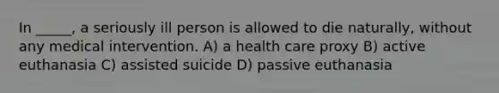 In _____, a seriously ill person is allowed to die naturally, without any medical intervention. A) a health care proxy B) active euthanasia C) assisted suicide D) passive euthanasia