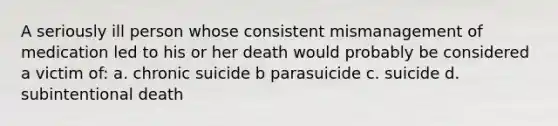 A seriously ill person whose consistent mismanagement of medication led to his or her death would probably be considered a victim of: a. chronic suicide b parasuicide c. suicide d. subintentional death