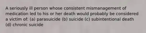 A seriously ill person whose consistent mismanagement of medication led to his or her death would probably be considered a victim of: (a) parasuicide (b) suicide (c) subintentional death (d) chronic suicide